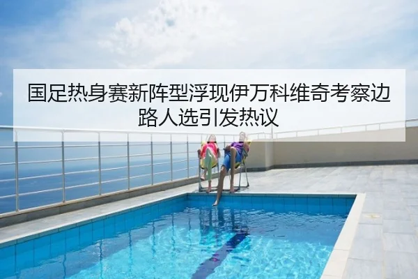 国足热身赛新阵型浮现伊万科维奇考察边路人选引发热议